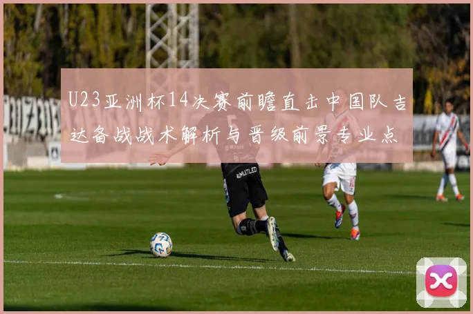 U23亚洲杯14决赛前瞻直击中国队吉达备战战术解析与晋级前景专业点评